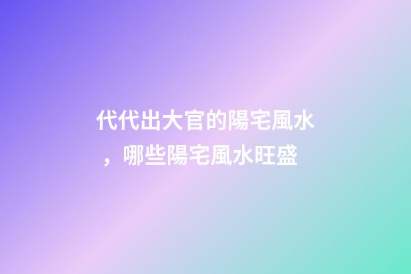代代出大官的陽宅風水，哪些陽宅風水旺盛